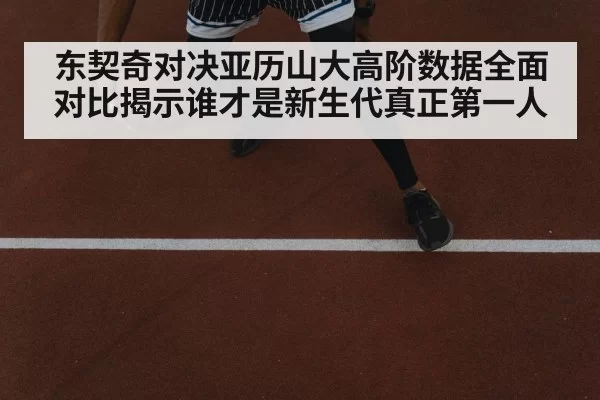 东契奇对决亚历山大高阶数据全面对比揭示谁才是新生代真正第一人
