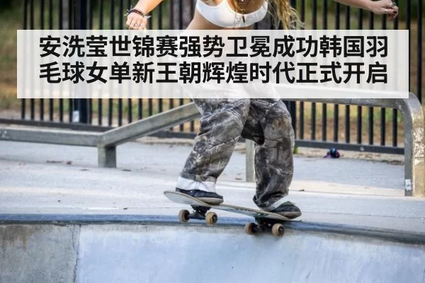 安洗莹世锦赛强势卫冕成功韩国羽毛球女单新王朝辉煌时代正式开启