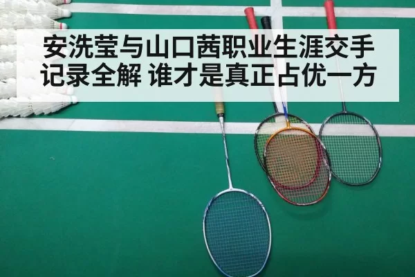 安洗莹与山口茜职业生涯交手记录全解 谁才是真正占优一方