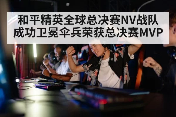 和平精英全球总决赛NV战队成功卫冕伞兵荣获总决赛MVP