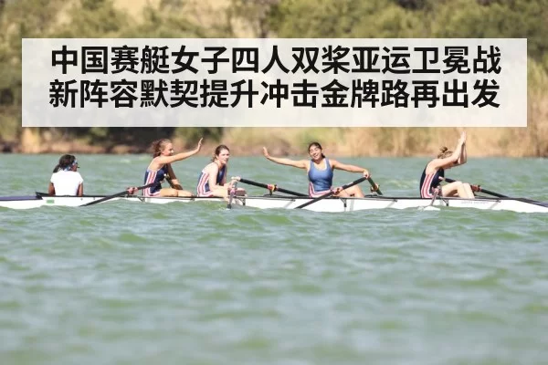 中国赛艇女子四人双桨亚运卫冕战新阵容默契提升冲击金牌路再出发